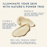 Illuminate your skin with nature's powerful trio. Vitamin C, Propolis, MGO 400+ Manuka Honey.